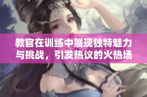 教官在训练中展现独特魅力与挑战，引发热议的火热场景视频