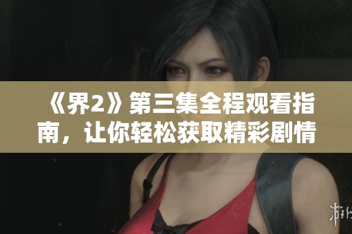 《界2》第三集全程观看指南，让你轻松获取精彩剧情解析与分享