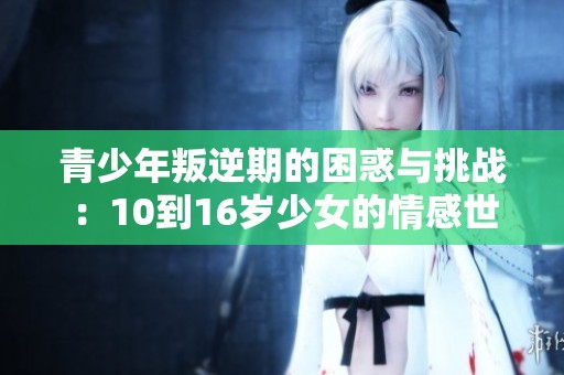 青少年叛逆期的困惑与挑战：10到16岁少女的情感世界解析