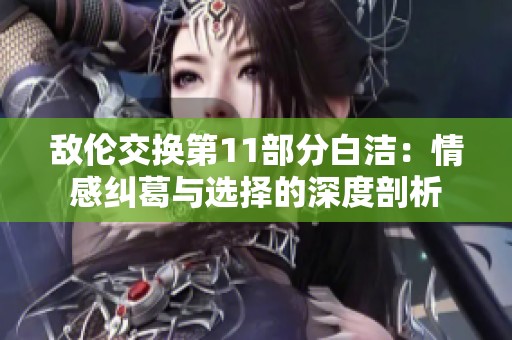 敌伦交换第11部分白洁：情感纠葛与选择的深度剖析