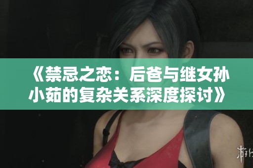 《禁忌之恋：后爸与继女孙小茹的复杂关系深度探讨》