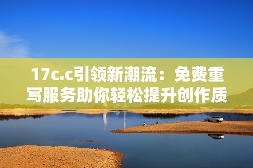 17c.c引领新潮流：免费重写服务助你轻松提升创作质量与效率