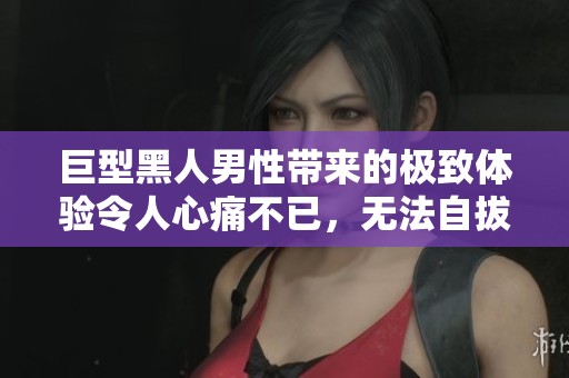 巨型黑人男性带来的极致体验令人心痛不已，无法自拔的纠结感受