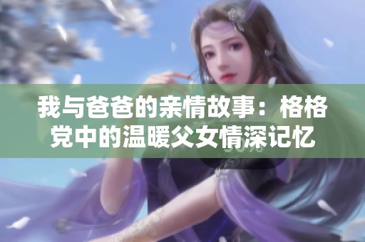 我与爸爸的亲情故事：格格党中的温暖父女情深记忆