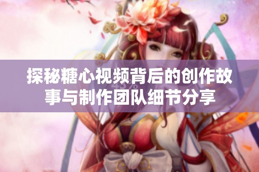 探秘糖心视频背后的创作故事与制作团队细节分享