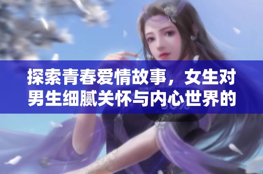 探索青春爱情故事，女生对男生细腻关怀与内心世界的感悟