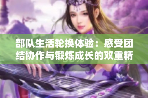 部队生活轮换体验：感受团结协作与锻炼成长的双重精彩