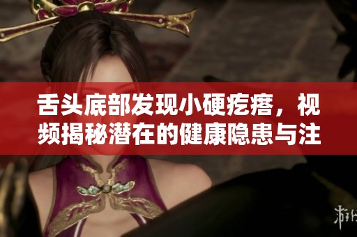 舌头底部发现小硬疙瘩，视频揭秘潜在的健康隐患与注意事项