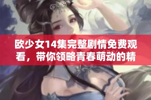 欧少女14集完整剧情免费观看，带你领略青春萌动的精彩故事