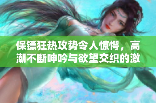 保镖狂热攻势令人惊愕，高潮不断呻吟与欲望交织的激情故事