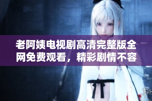 老阿姨电视剧高清完整版全网免费观看，精彩剧情不容错过