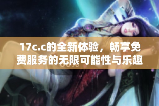 17c.c的全新体验，畅享免费服务的无限可能性与乐趣