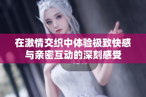 在激情交织中体验极致快感与亲密互动的深刻感受