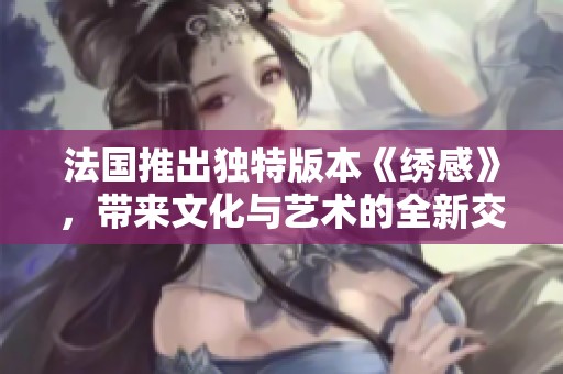 法国推出独特版本《绣感》，带来文化与艺术的全新交融体验