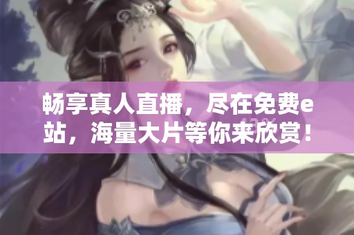 畅享真人直播，尽在免费e站，海量大片等你来欣赏！