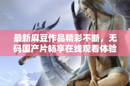 最新麻豆作品精彩不断，无码国产片畅享在线观看体验