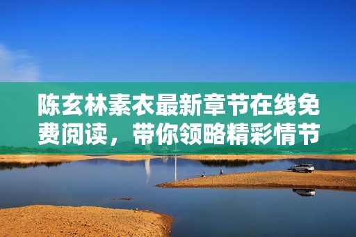 陈玄林素衣最新章节在线免费阅读，带你领略精彩情节与动人故事