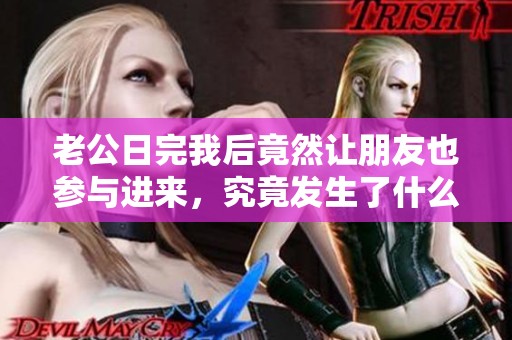 老公日完我后竟然让朋友也参与进来，究竟发生了什么事