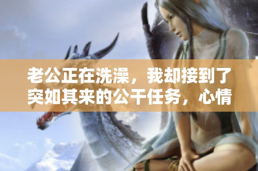 老公正在洗澡，我却接到了突如其来的公干任务，心情复杂无比