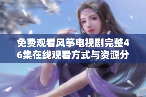 免费观看风筝电视剧完整46集在线观看方式与资源分享