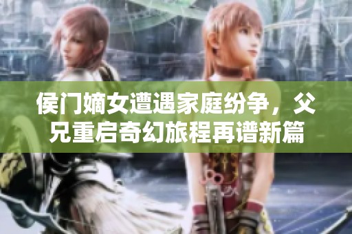 侯门嫡女遭遇家庭纷争，父兄重启奇幻旅程再谱新篇