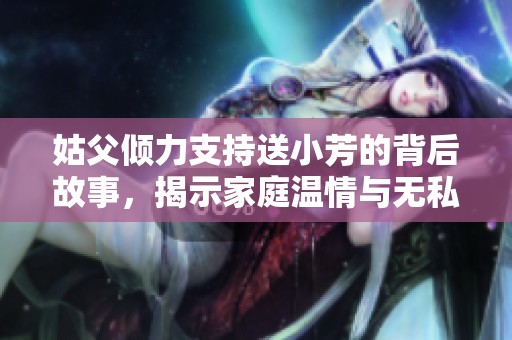 姑父倾力支持送小芳的背后故事，揭示家庭温情与无私奉献的真谛