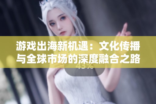 游戏出海新机遇：文化传播与全球市场的深度融合之路
