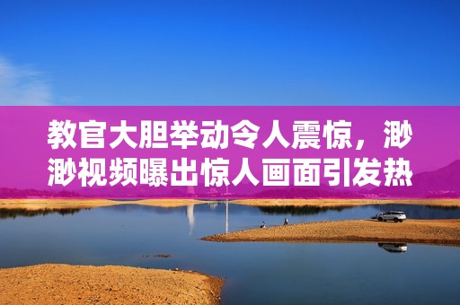 教官大胆举动令人震惊，渺渺视频曝出惊人画面引发热议