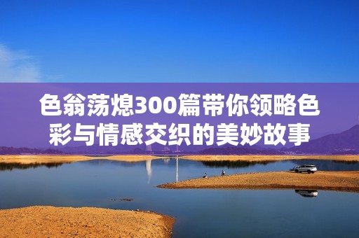 色翁荡熄300篇带你领略色彩与情感交织的美妙故事