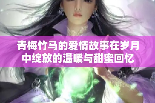青梅竹马的爱情故事在岁月中绽放的温暖与甜蜜回忆