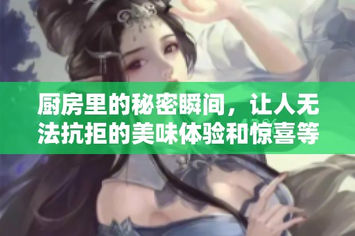 厨房里的秘密瞬间，让人无法抗拒的美味体验和惊喜等你来发现