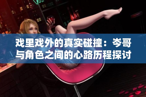 戏里戏外的真实碰撞：岑哥与角色之间的心路历程探讨