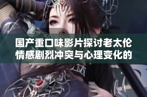 国产重口味影片探讨老太伦情感剧烈冲突与心理变化的深度分析