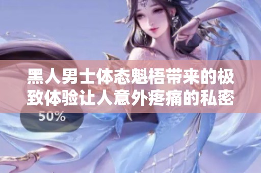 黑人男士体态魁梧带来的极致体验让人意外疼痛的私密瞬间