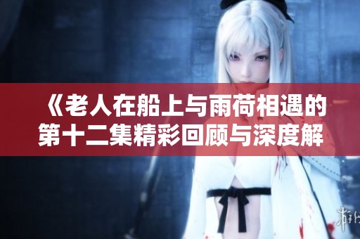 《老人在船上与雨荷相遇的第十二集精彩回顾与深度解析》