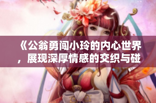 《公翁勇闯小玲的内心世界，展现深厚情感的交织与碰撞》