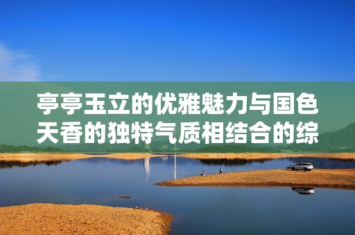 亭亭玉立的优雅魅力与国色天香的独特气质相结合的综合症分析