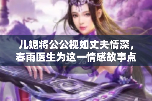 儿媳将公公视如丈夫情深，春雨医生为这一情感故事点赞