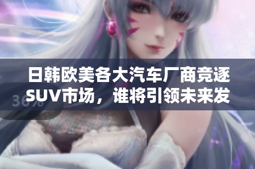 日韩欧美各大汽车厂商竞逐SUV市场，谁将引领未来发展趋势？