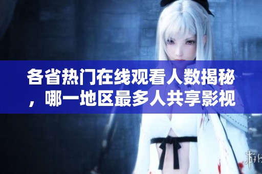 各省热门在线观看人数揭秘，哪一地区最多人共享影视资源