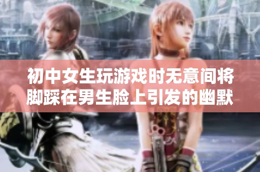 初中女生玩游戏时无意间将脚踩在男生脸上引发的幽默故事