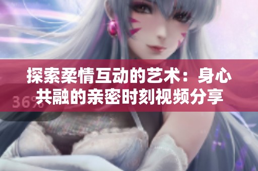 探索柔情互动的艺术：身心共融的亲密时刻视频分享