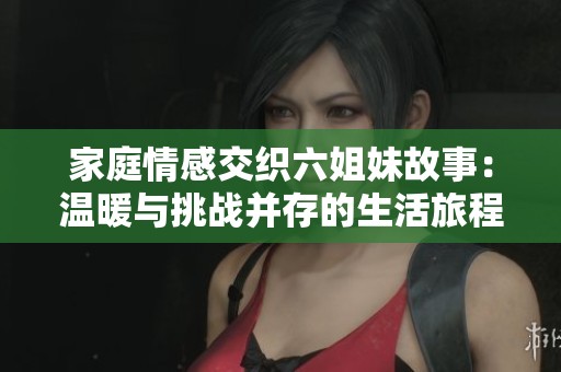 家庭情感交织六姐妹故事：温暖与挑战并存的生活旅程
