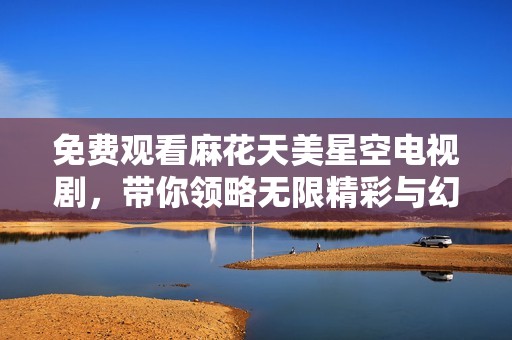 免费观看麻花天美星空电视剧，带你领略无限精彩与幻想世界的旅程