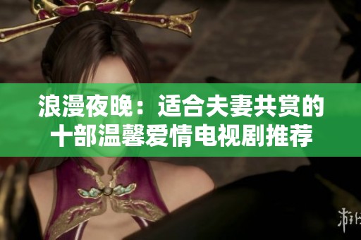浪漫夜晚：适合夫妻共赏的十部温馨爱情电视剧推荐