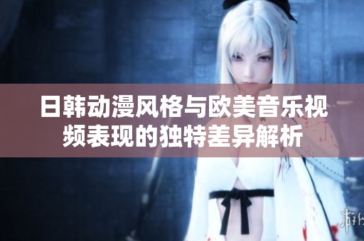 日韩动漫风格与欧美音乐视频表现的独特差异解析