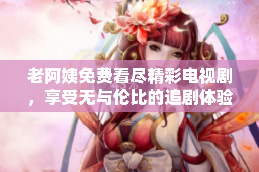 老阿姨免费看尽精彩电视剧，享受无与伦比的追剧体验！