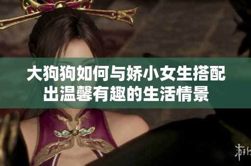 大狗狗如何与娇小女生搭配出温馨有趣的生活情景