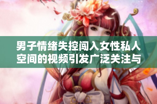 男子情绪失控闯入女性私人空间的视频引发广泛关注与讨论