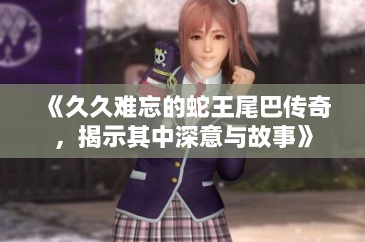 《久久难忘的蛇王尾巴传奇，揭示其中深意与故事》